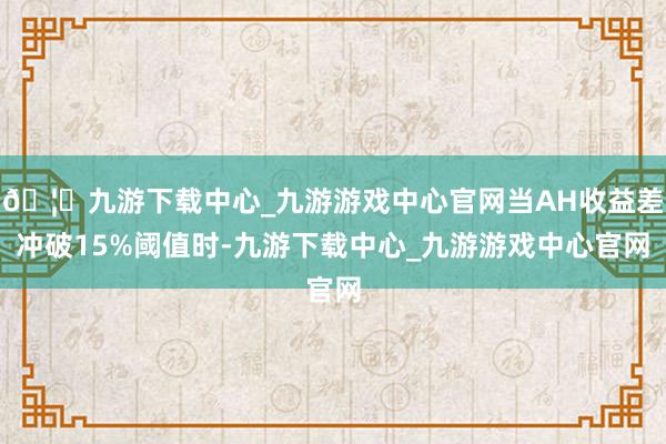 🦄九游下载中心_九游游戏中心官网当AH收益差冲破15%阈值时-九游下载中心_九游游戏中心官网