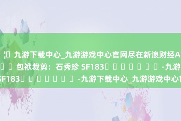 🦄九游下载中心_九游游戏中心官网尽在新浪财经APP            						包袱裁剪：石秀珍 SF183							-九游下载中心_九游游戏中心官网