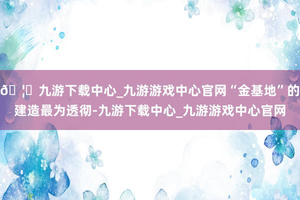 🦄九游下载中心_九游游戏中心官网“金基地”的建造最为透彻-九游下载中心_九游游戏中心官网
