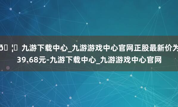 🦄九游下载中心_九游游戏中心官网正股最新价为39.68元-九游下载中心_九游游戏中心官网