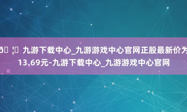 🦄九游下载中心_九游游戏中心官网正股最新价为13.69元-九游下载中心_九游游戏中心官网