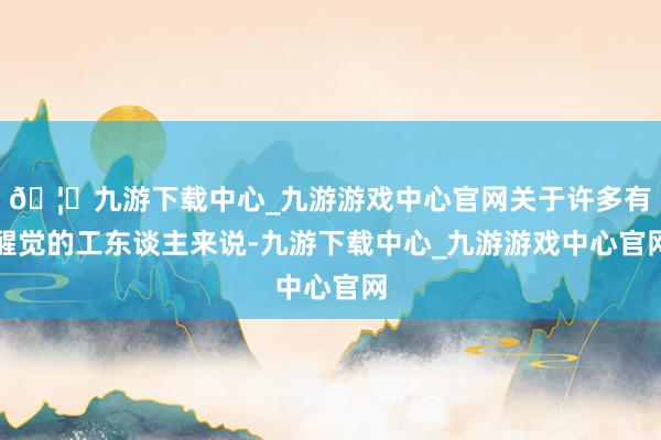 🦄九游下载中心_九游游戏中心官网关于许多有醒觉的工东谈主来说-九游下载中心_九游游戏中心官网