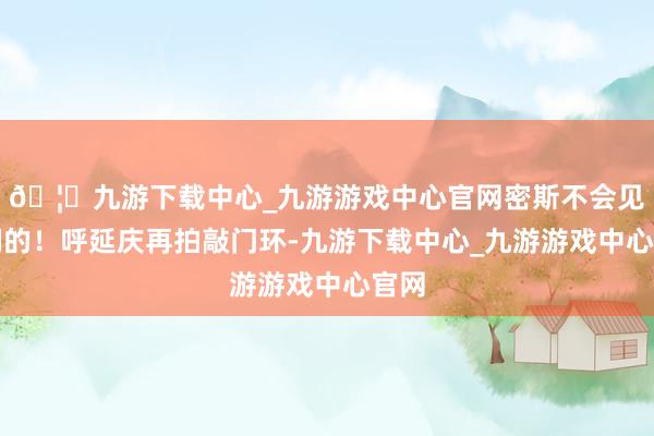 🦄九游下载中心_九游游戏中心官网密斯不会见你们的！呼延庆再拍敲门环-九游下载中心_九游游戏中心官网
