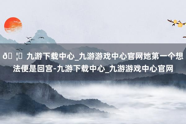 🦄九游下载中心_九游游戏中心官网她第一个想法便是回宫-九游下载中心_九游游戏中心官网