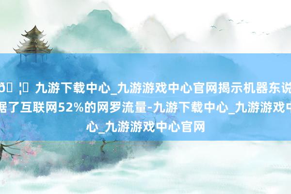 🦄九游下载中心_九游游戏中心官网揭示机器东说念主占据了互联网52%的网罗流量-九游下载中心_九游游戏中心官网