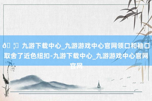 🦄九游下载中心_九游游戏中心官网领口和袖口取舍了近色纽扣-九游下载中心_九游游戏中心官网