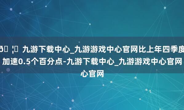 🦄九游下载中心_九游游戏中心官网比上年四季度加速0.5个百分点-九游下载中心_九游游戏中心官网