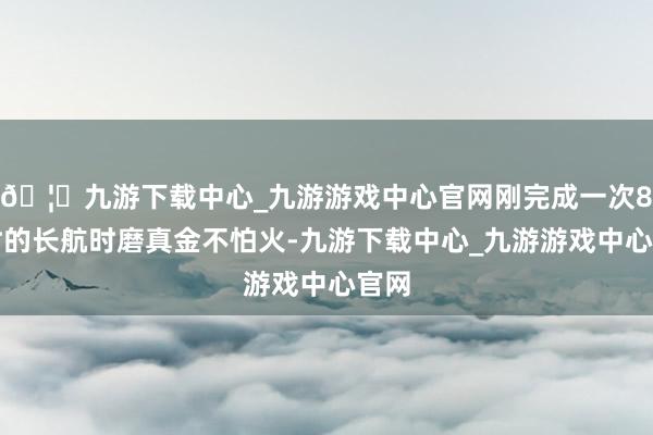 🦄九游下载中心_九游游戏中心官网刚完成一次8小时的长航时磨真金不怕火-九游下载中心_九游游戏中心官网