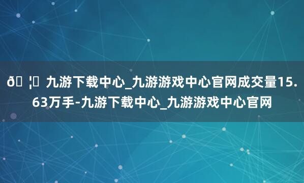 🦄九游下载中心_九游游戏中心官网成交量15.63万手-九游下载中心_九游游戏中心官网
