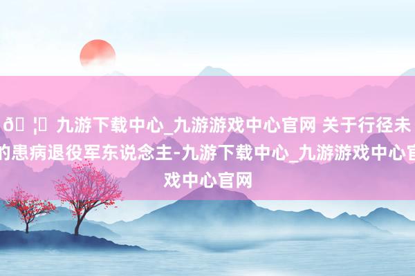🦄九游下载中心_九游游戏中心官网 关于行径未便的患病退役军东说念主-九游下载中心_九游游戏中心官网