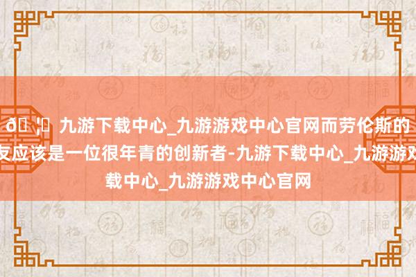 🦄九游下载中心_九游游戏中心官网而劳伦斯的那位一又友应该是一位很年青的创新者-九游下载中心_九游游戏中心官网