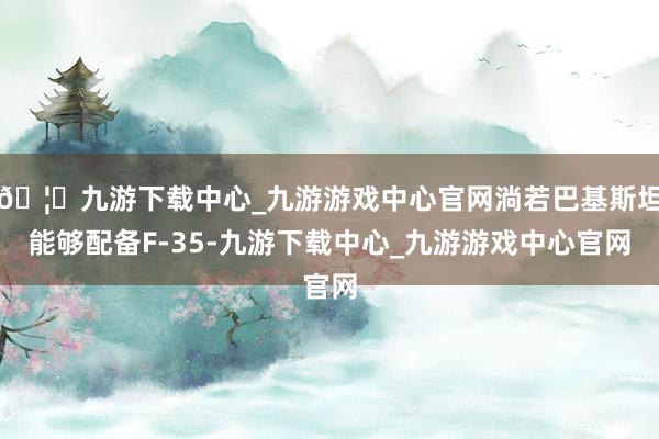 🦄九游下载中心_九游游戏中心官网淌若巴基斯坦能够配备F-35-九游下载中心_九游游戏中心官网