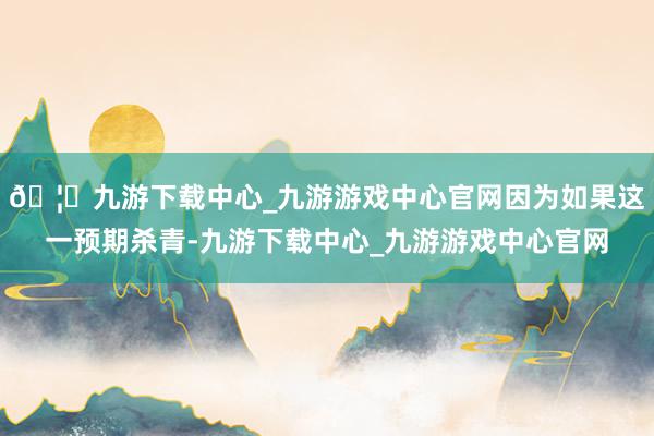 🦄九游下载中心_九游游戏中心官网因为如果这一预期杀青-九游下载中心_九游游戏中心官网