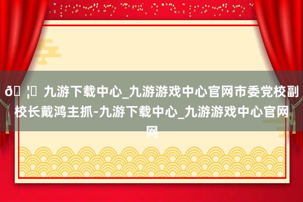 🦄九游下载中心_九游游戏中心官网市委党校副校长戴鸿主抓-九游下载中心_九游游戏中心官网