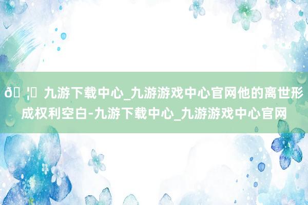 🦄九游下载中心_九游游戏中心官网他的离世形成权利空白-九游下载中心_九游游戏中心官网