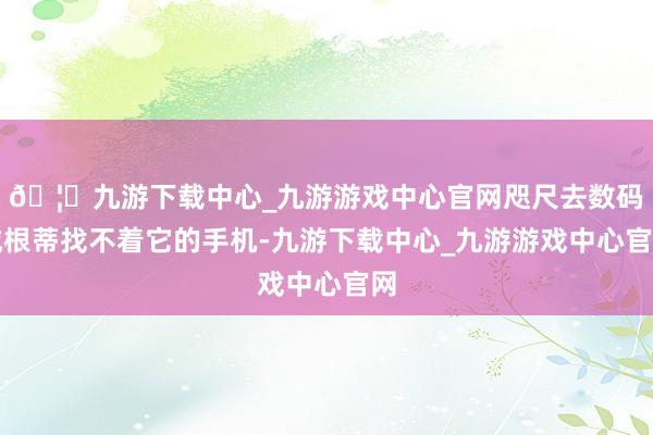 🦄九游下载中心_九游游戏中心官网咫尺去数码城根蒂找不着它的手机-九游下载中心_九游游戏中心官网