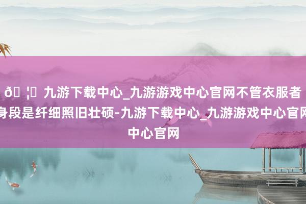 🦄九游下载中心_九游游戏中心官网不管衣服者身段是纤细照旧壮硕-九游下载中心_九游游戏中心官网
