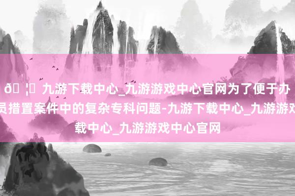 🦄九游下载中心_九游游戏中心官网为了便于办案东谈主员措置案件中的复杂专科问题-九游下载中心_九游游戏中心官网