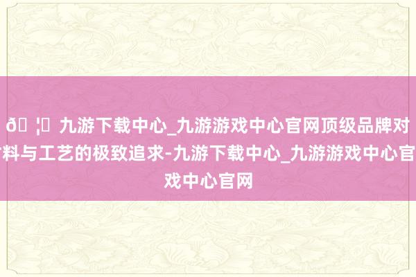 🦄九游下载中心_九游游戏中心官网顶级品牌对材料与工艺的极致追求-九游下载中心_九游游戏中心官网