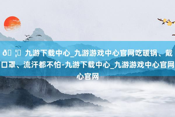 🦄九游下载中心_九游游戏中心官网吃暖锅、戴口罩、流汗都不怕-九游下载中心_九游游戏中心官网