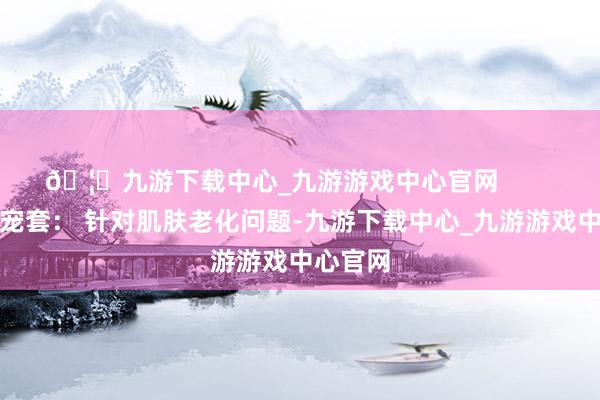 🦄九游下载中心_九游游戏中心官网        黑金奢宠套： 针对肌肤老化问题-九游下载中心_九游游戏中心官网