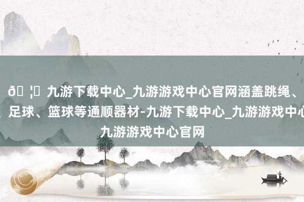 🦄九游下载中心_九游游戏中心官网涵盖跳绳、排球、足球、篮球等通顺器材-九游下载中心_九游游戏中心官网