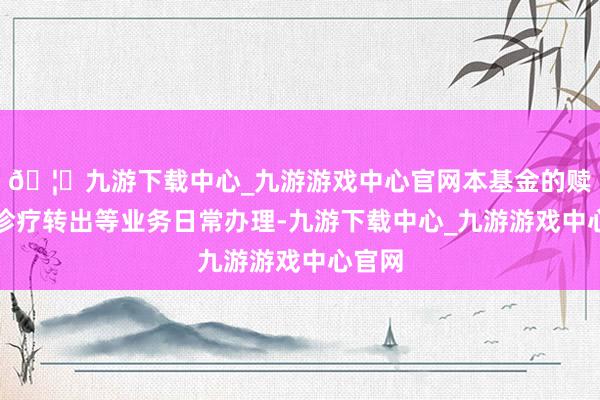 🦄九游下载中心_九游游戏中心官网本基金的赎回及诊疗转出等业务日常办理-九游下载中心_九游游戏中心官网