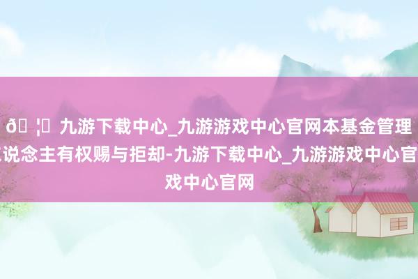 🦄九游下载中心_九游游戏中心官网本基金管理东说念主有权赐与拒却-九游下载中心_九游游戏中心官网