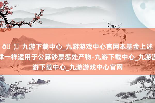 🦄九游下载中心_九游游戏中心官网本基金上述申购金额放肆一样适用于公募钞票惩处产物-九游下载中心_九游游戏中心官网