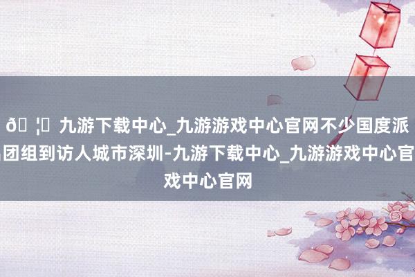 🦄九游下载中心_九游游戏中心官网不少国度派出团组到访人城市深圳-九游下载中心_九游游戏中心官网