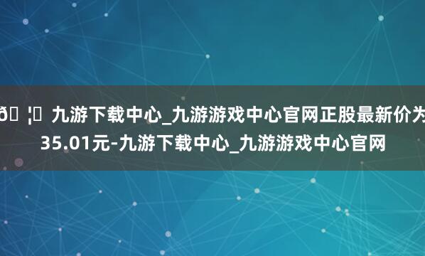🦄九游下载中心_九游游戏中心官网正股最新价为35.01元-九游下载中心_九游游戏中心官网