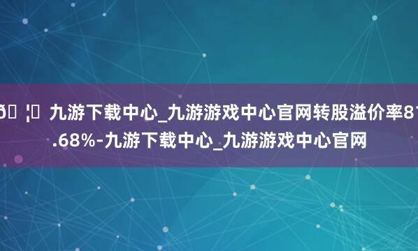 🦄九游下载中心_九游游戏中心官网转股溢价率81.68%-九游下载中心_九游游戏中心官网