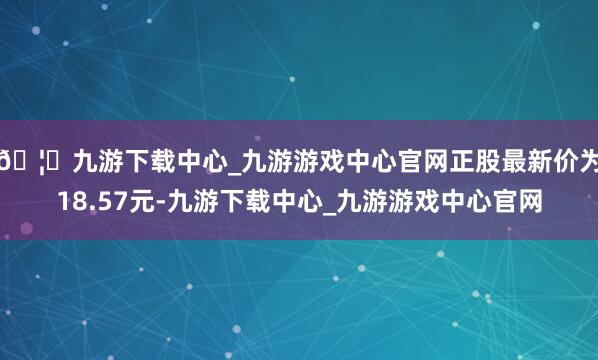 🦄九游下载中心_九游游戏中心官网正股最新价为18.57元-九游下载中心_九游游戏中心官网