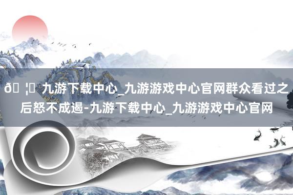 🦄九游下载中心_九游游戏中心官网群众看过之后怒不成遏-九游下载中心_九游游戏中心官网