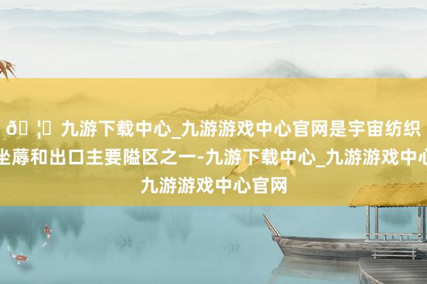 🦄九游下载中心_九游游戏中心官网是宇宙纺织服装坐蓐和出口主要隘区之一-九游下载中心_九游游戏中心官网