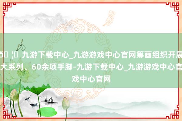 🦄九游下载中心_九游游戏中心官网筹画组织开展六大系列、60余项手脚-九游下载中心_九游游戏中心官网