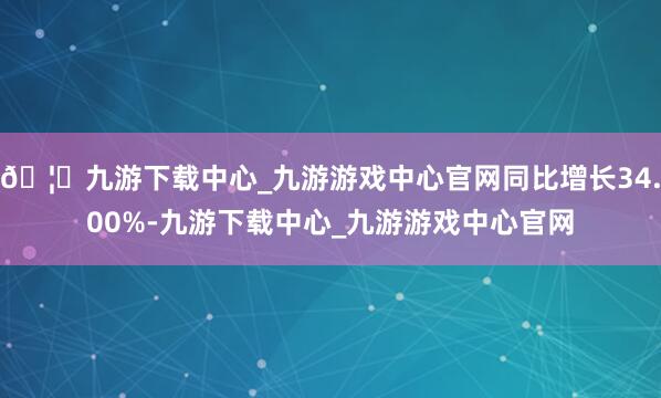 🦄九游下载中心_九游游戏中心官网同比增长34.00%-九游下载中心_九游游戏中心官网
