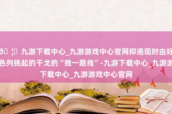 🦄九游下载中心_九游游戏中心官网抑遏现时由好意思国和以色列挑起的干戈的“独一路线”-九游下载中心_九游游戏中心官网