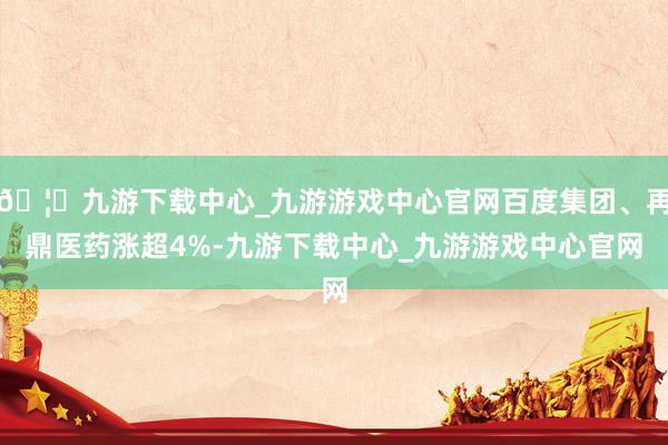 🦄九游下载中心_九游游戏中心官网百度集团、再鼎医药涨超4%-九游下载中心_九游游戏中心官网