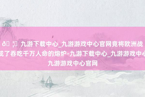 🦄九游下载中心_九游游戏中心官网竟将欧洲战场烧成了吞吃千万人命的熔炉-九游下载中心_九游游戏中心官网