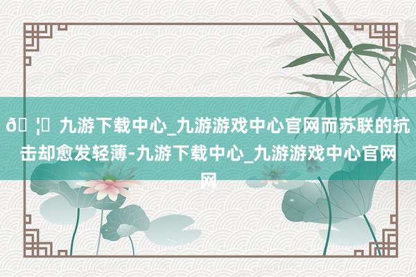 🦄九游下载中心_九游游戏中心官网而苏联的抗击却愈发轻薄-九游下载中心_九游游戏中心官网
