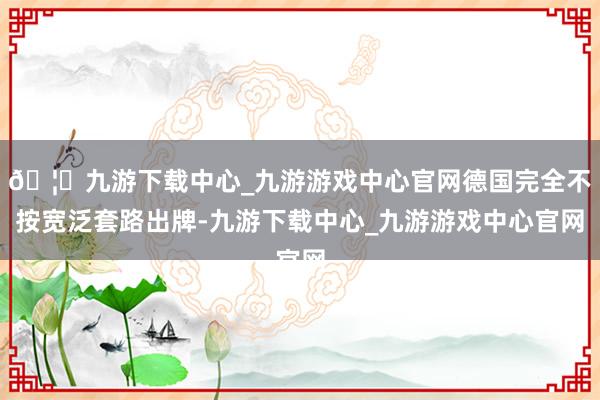 🦄九游下载中心_九游游戏中心官网德国完全不按宽泛套路出牌-九游下载中心_九游游戏中心官网