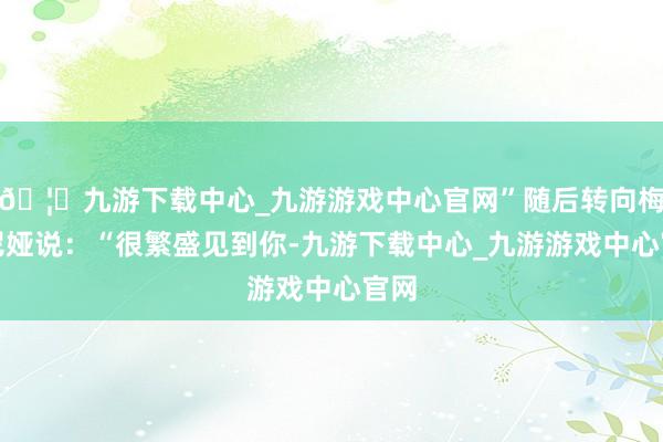 🦄九游下载中心_九游游戏中心官网”随后转向梅拉尼娅说：“很繁盛见到你-九游下载中心_九游游戏中心官网