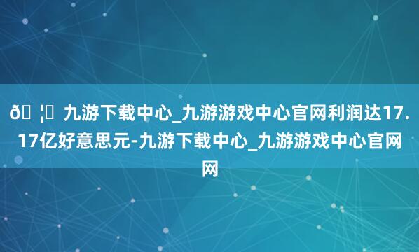 🦄九游下载中心_九游游戏中心官网利润达17.17亿好意思元-九游下载中心_九游游戏中心官网
