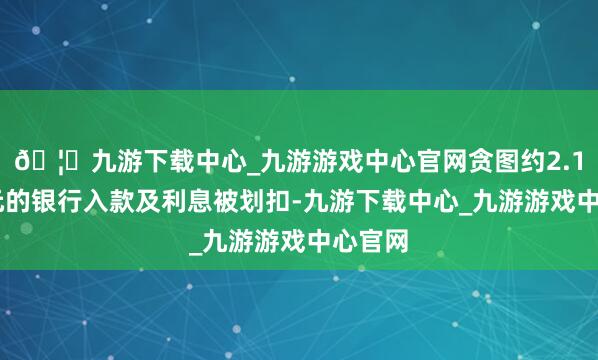 🦄九游下载中心_九游游戏中心官网贪图约2.145亿元的银行入款及利息被划扣-九游下载中心_九游游戏中心官网