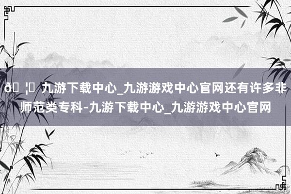 🦄九游下载中心_九游游戏中心官网还有许多非师范类专科-九游下载中心_九游游戏中心官网