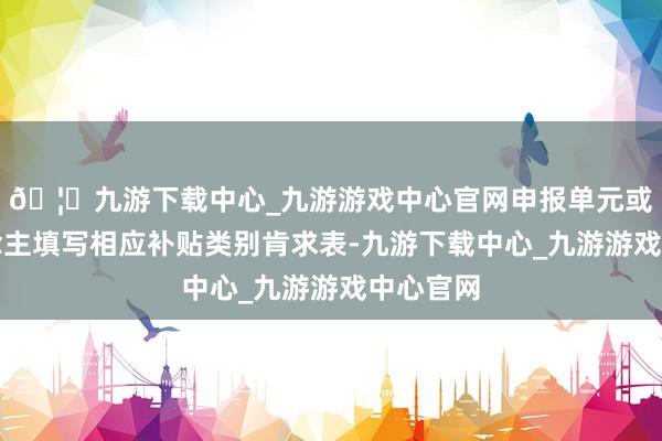 🦄九游下载中心_九游游戏中心官网申报单元或个东说念主填写相应补贴类别肯求表-九游下载中心_九游游戏中心官网