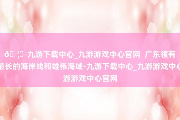 🦄九游下载中心_九游游戏中心官网  广东领有宇宙最长的海岸线和雄伟海域-九游下载中心_九游游戏中心官网