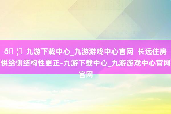 🦄九游下载中心_九游游戏中心官网  长远住房供给侧结构性更正-九游下载中心_九游游戏中心官网
