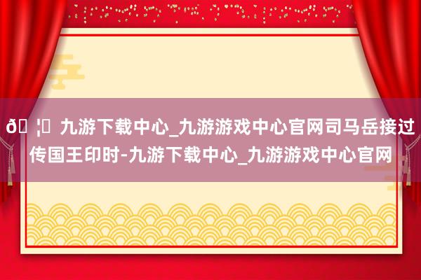 🦄九游下载中心_九游游戏中心官网司马岳接过传国王印时-九游下载中心_九游游戏中心官网